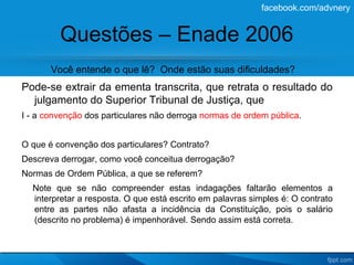 facebook.com/advnery


         Questões – Enade 2006
       Você entende o que lê? Onde estão suas dificuldades?
Pode-se extrair da ementa transcrita, que retrata o resultado do
  julgamento do Superior Tribunal de Justiça, que
I - a convenção dos particulares não derroga normas de ordem pública.


O que é convenção dos particulares? Contrato?
Descreva derrogar, como você conceitua derrogação?
Normas de Ordem Pública, a que se referem?
  Note que se não compreender estas indagações faltarão elementos a
  interpretar a resposta. O que está escrito em palavras simples é: O contrato
  entre as partes não afasta a incidência da Constituição, pois o salário
  (descrito no problema) é impenhorável. Sendo assim está correta.
 