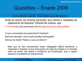 facebook.com/advnery


         Questões – Enade 2006
       Você entende o que lê? Onde estão suas dificuldades?
Pode-se extrair da ementa transcrita, que retrata o resultado do
  julgamento do Superior Tribunal de Justiça, que
I - a convenção dos particulares não derroga normas de ordem pública.


O que é convenção dos particulares? Contrato?
Descreva derrogar, como você conceitua derrogação?
Normas de Ordem Pública, a que se referem?


  Note que se não compreender estas indagações faltará elementos a
  interpretar a resposta. O que está escrito em palavras simples é: O contrato
  entre as partes não afasta a incidência da Constituição, pois o salário
  (descrito no problema) é impenhorável.
 