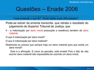 facebook.com/advnery


         Questões – Enade 2006
       Você entende o que lê? Onde estão suas dificuldades?
Pode-se extrair da ementa transcrita, que retrata o resultado do
  julgamento do Superior Tribunal de Justiça, que
II - a indenização por dano moral pressupõe a existência também de dano
    material.
O que é indenização por dano moral?
O que é indenização por dano material?
Realmente eu preciso que sempre haja um dano material para que exista um
  dano moral?
    Esta é a afimação. E como se percebe, está errada! Pois o fato de não
   ocorrer dano material não impossibilita ter ocorrido um dano moral.
 