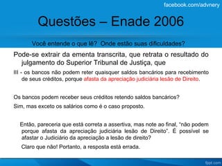 facebook.com/advnery


         Questões – Enade 2006
       Você entende o que lê? Onde estão suas dificuldades?
Pode-se extrair da ementa transcrita, que retrata o resultado do
  julgamento do Superior Tribunal de Justiça, que
III - os bancos não podem reter quaisquer saldos bancários para recebimento
     de seus créditos, porque afasta da apreciação judiciária lesão de Direito.


Os bancos podem receber seus créditos retendo saldos bancários?
Sim, mas exceto os salários como é o caso proposto.


  Então, pareceria que está correta a assertiva, mas note ao final, “não podem
  porque afasta da apreciação judiciária lesão de Direito”. É possível se
  afastar o Judiciário da apreciação a lesão de direito?
   Claro que não! Portanto, a resposta está errada.
 