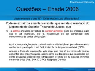 facebook.com/advnery


         Questões – Enade 2006
       Você entende o que lê? Onde estão suas dificuldades?
Pode-se extrair da ementa transcrita, que retrata o resultado do
  julgamento do Superior Tribunal de Justiça, que
IV - o salário enquanto revestido de caráter alimentar goza de proteção legal,
   que o faz intangível, isto é, insuscetível de ser apropriado para
   cumprimento de certas obrigações.


   Aqui a interpretação pede conhecimento multidisciplinar, pois deve o aluno
   conhecer o que dispõe o art. 649, inciso IV da lei processual civil (CPC).
   Apenas a título de informação, vale dizer que não só as verbas de caráter
   alimentar são impenhoráveis, assim como os depósitos que realizados em
   conta poupança pessoal não ultrapassem o limite de 40 salários mínimos
   em conta única (Art., 649, X, CPC). Resposta Correta.
 