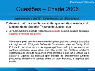 facebook.com/advnery


         Questões – Enade 2006
       Você entende o que lê? Onde estão suas dificuldades?
Pode-se extrair da ementa transcrita, que retrata o resultado do
  julgamento do Superior Tribunal de Justiça, que
V - o Poder Judiciário quando reconhece a nulidade de uma cláusula contratual
    substitui a vontade das partes.


   Novamente puxa conhecimento multidisciplinar, pois os contratos bancários
   são regidos pelo Código de Defesa do Consumidor, além do Código Civil.
   Entretanto, se observarmos as regras aplicáveis pelo juiz ao intervir em
   contrato particular, resta claro que não existe em hipótese nenhuma
   substituição da vontade das partes. Pelo contrário, o que faz o Estado-juiz é
   afastar a vigência da cláusula (por ofender ao ordenamento jurídico),
   procurando conservar o contrato como um todo. Portanto, a resposta está
   errada.
 