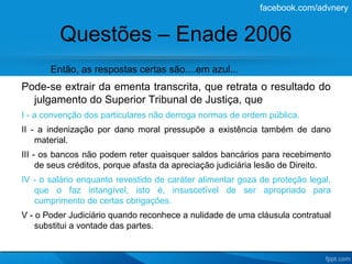 facebook.com/advnery


         Questões – Enade 2006
       Então, as respostas certas são....em azul...
Pode-se extrair da ementa transcrita, que retrata o resultado do
  julgamento do Superior Tribunal de Justiça, que
I - a convenção dos particulares não derroga normas de ordem pública.
II - a indenização por dano moral pressupõe a existência também de dano
    material.
III - os bancos não podem reter quaisquer saldos bancários para recebimento
     de seus créditos, porque afasta da apreciação judiciária lesão de Direito.
IV - o salário enquanto revestido de caráter alimentar goza de proteção legal,
   que o faz intangível, isto é, insuscetível de ser apropriado para
   cumprimento de certas obrigações.
V - o Poder Judiciário quando reconhece a nulidade de uma cláusula contratual
    substitui a vontade das partes.
 