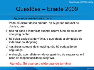facebook.com/advnery


        Questões – Enade 2009
      Agora experimente você sozinho!
  Pode-se extrair dessa ementa, do Superior Tribunal de
  Justiça, que
a) não há dano a indenizar quando ocorre furto de bolsa em
   shopping center.
b) há culpa exclusiva da vítima, o que afasta a obrigação de
   indenizar do shopping.
c) nas áreas comuns do shopping, não há obrigação de
   segurança.
d) é situação que reflete um dever genérico de segurança e é
   caso de responsabilidade subjetiva.

   Atenção: Só avance o slide quando terminar
 