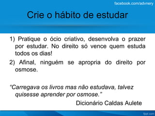 facebook.com/advnery


      Crie o hábito de estudar

1) Pratique o ócio criativo, desenvolva o prazer
  por estudar. No direito só vence quem estuda
  todos os dias!
2) Afinal, ninguém se apropria do direito por
  osmose.

“Carregava os livros mas não estudava, talvez
  quisesse aprender por osmose.”
                        Dicionário Caldas Aulete
 