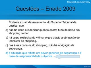 facebook.com/advnery


        Questões – Enade 2009

  Pode-se extrair dessa ementa, do Superior Tribunal de
  Justiça, que
a) não há dano a indenizar quando ocorre furto de bolsa em
   shopping center.
b) há culpa exclusiva da vítima, o que afasta a obrigação de
   indenizar do shopping.
c) nas áreas comuns do shopping, não há obrigação de
   segurança.
d) é situação que reflete um dever genérico de segurança e é
   caso de responsabilidade subjetiva.
 