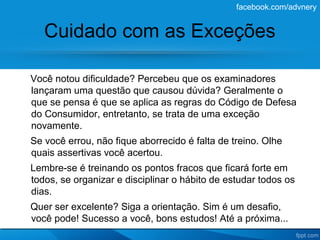 facebook.com/advnery


   Cuidado com as Exceções

Você notou dificuldade? Percebeu que os examinadores
lançaram uma questão que causou dúvida? Geralmente o
que se pensa é que se aplica as regras do Código de Defesa
do Consumidor, entretanto, se trata de uma exceção
novamente.
Se você errou, não fique aborrecido é falta de treino. Olhe
quais assertivas você acertou.
Lembre-se é treinando os pontos fracos que ficará forte em
todos, se organizar e disciplinar o hábito de estudar todos os
dias.
Quer ser excelente? Siga a orientação. Sim é um desafio,
você pode! Sucesso a você, bons estudos! Até a próxima...
 
