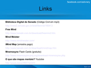 facebook.com/advnery


                               Links

Biblioteca Digital do Senado (Código Civil em mp3)
http://www2.senado.gov.br/bdsf/item/id/185413
Free Mind
http://www.baixaki.com.br/download/freemind.htm
Mind Meister
http://www.mindmeister.com/
iMind Map (amostra pago)
http://www.baixaki.com.br/download/imindmap.htm
Mnemosyne Flash Cards (gratuito)
http://www.mnemosyne-proj.org/download-mnemosyne.php
O que são mapas mentais? Youtube
http://youtu.be/uCR6T1aGiK4
 