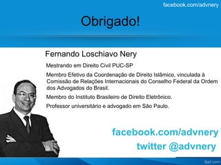 facebook.com/advnery


              Obrigado!

Fernando Loschiavo Nery
Mestrando em Direito Civil PUC-SP
Membro Efetivo da Coordenação de Direito Islâmico, vinculada à
Comissão de Relações Internacionais do Conselho Federal da Ordem
dos Advogados do Brasil.
Membro do Instituto Brasileiro de Direito Eletrônico.
Professor universitário e advogado em São Paulo.



                           facebook.com/advnery
                                twitter @advnery
 