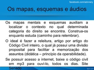 facebook.com/advnery


 Os mapas, esquemas e áudios

Os mapas mentais e esquemas auxiliam a
 localizar o contexto no qual determinada
 categoria do direito se encontra. Construa-os
 enquanto estuda (caminho para relembrar).
O ideal é fazer a releitura, artigo por artigo do
 Código Civil inteiro, o qual já possui uma divisão
 proposital para facilitar a memorização dos
 assuntos (didática – princípio da operabilidade).
Se possuir acesso a internet, baixe o código civil
 em mp3 para ouví-lo, todos os dias. Site
 Senado
 