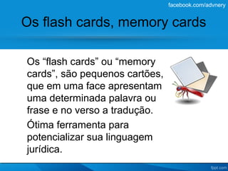 facebook.com/advnery


Os flash cards, memory cards

Os “flash cards” ou “memory
cards”, são pequenos cartões,
que em uma face apresentam
uma determinada palavra ou
frase e no verso a tradução.
Ótima ferramenta para
potencializar sua linguagem
jurídica.
 