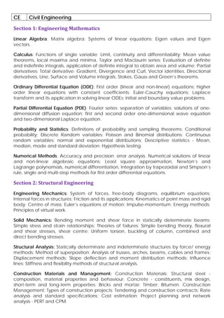 CE Civil Engineering
Section 1: Engineering Mathematics
Linear Algebra: Matrix algebra; Systems of linear equations; Eigen values and Eigen
vectors.
Calculus: Functions of single variable; Limit, continuity and differentiability; Mean value
theorems, local maxima and minima, Taylor and Maclaurin series; Evaluation of definite
and indefinite integrals, application of definite integral to obtain area and volume; Partial
derivatives; Total derivative; Gradient, Divergence and Curl, Vector identities, Directional
derivatives, Line, Surface and Volume integrals, Stokes, Gauss and Green’s theorems.
Ordinary Differential Equation (ODE): First order (linear and non-linear) equations; higher
order linear equations with constant coefficients; Euler-Cauchy equations; Laplace
transform and its application in solving linear ODEs; initial and boundary value problems.
Partial Differential Equation (PDE): Fourier series; separation of variables; solutions of one-
dimensional diffusion equation; first and second order one-dimensional wave equation
and two-dimensional Laplace equation.
Probability and Statistics: Definitions of probability and sampling theorems; Conditional
probability; Discrete Random variables: Poisson and Binomial distributions; Continuous
random variables: normal and exponential distributions; Descriptive statistics - Mean,
median, mode and standard deviation; Hypothesis testing.
Numerical Methods: Accuracy and precision; error analysis. Numerical solutions of linear
and non-linear algebraic equations; Least square approximation, Newton’s and
Lagrange polynomials, numerical differentiation, Integration by trapezoidal and Simpson’s
rule, single and multi-step methods for first order differential equations.
Section 2: Structural Engineering
Engineering Mechanics: System of forces, free-body diagrams, equilibrium equations;
Internal forces in structures; Friction and its applications; Kinematics of point mass and rigid
body; Centre of mass; Euler’s equations of motion; Impulse-momentum; Energy methods;
Principles of virtual work.
Solid Mechanics: Bending moment and shear force in statically determinate beams;
Simple stress and strain relationships; Theories of failures; Simple bending theory, flexural
and shear stresses, shear centre; Uniform torsion, buckling of column, combined and
direct bending stresses.
Structural Analysis: Statically determinate and indeterminate structures by force/ energy
methods; Method of superposition; Analysis of trusses, arches, beams, cables and frames;
Displacement methods: Slope deflection and moment distribution methods; Influence
lines; Stiffness and flexibility methods of structural analysis.
Construction Materials and Management: Construction Materials: Structural steel -
composition, material properties and behaviour; Concrete - constituents, mix design,
short-term and long-term properties; Bricks and mortar; Timber; Bitumen. Construction
Management: Types of construction projects; Tendering and construction contracts; Rate
analysis and standard specifications; Cost estimation; Project planning and network
analysis - PERT and CPM.
 