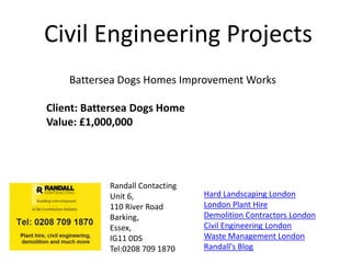 Civil Engineering Projects
    Battersea Dogs Homes Improvement Works

Client: Battersea Dogs Home
Value: £1,000,000




            Randall Contacting
            Unit 6,              Hard Landscaping London
            110 River Road       London Plant Hire
            Barking,             Demolition Contractors London
            Essex,               Civil Engineering London
            IG11 0DS             Waste Management London
            Tel:0208 709 1870    Randall's Blog
 
