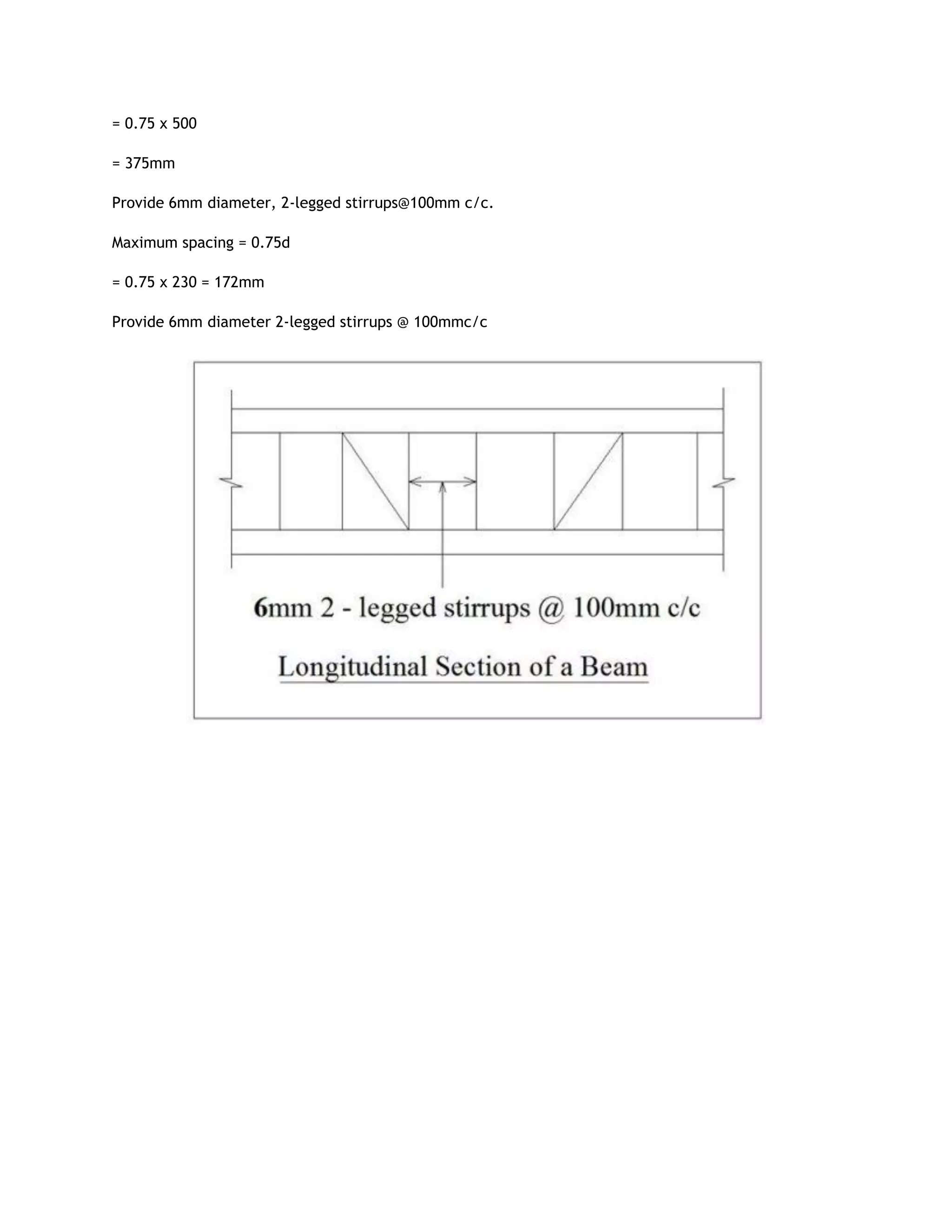 = 0.75 x 500
= 375mm
Provide 6mm diameter, 2-legged stirrups@100mm c/c.
Maximum spacing = 0.75d
= 0.75 x 230 = 172mm
Provide 6mm diameter 2-legged stirrups @ 100mmc/c
 