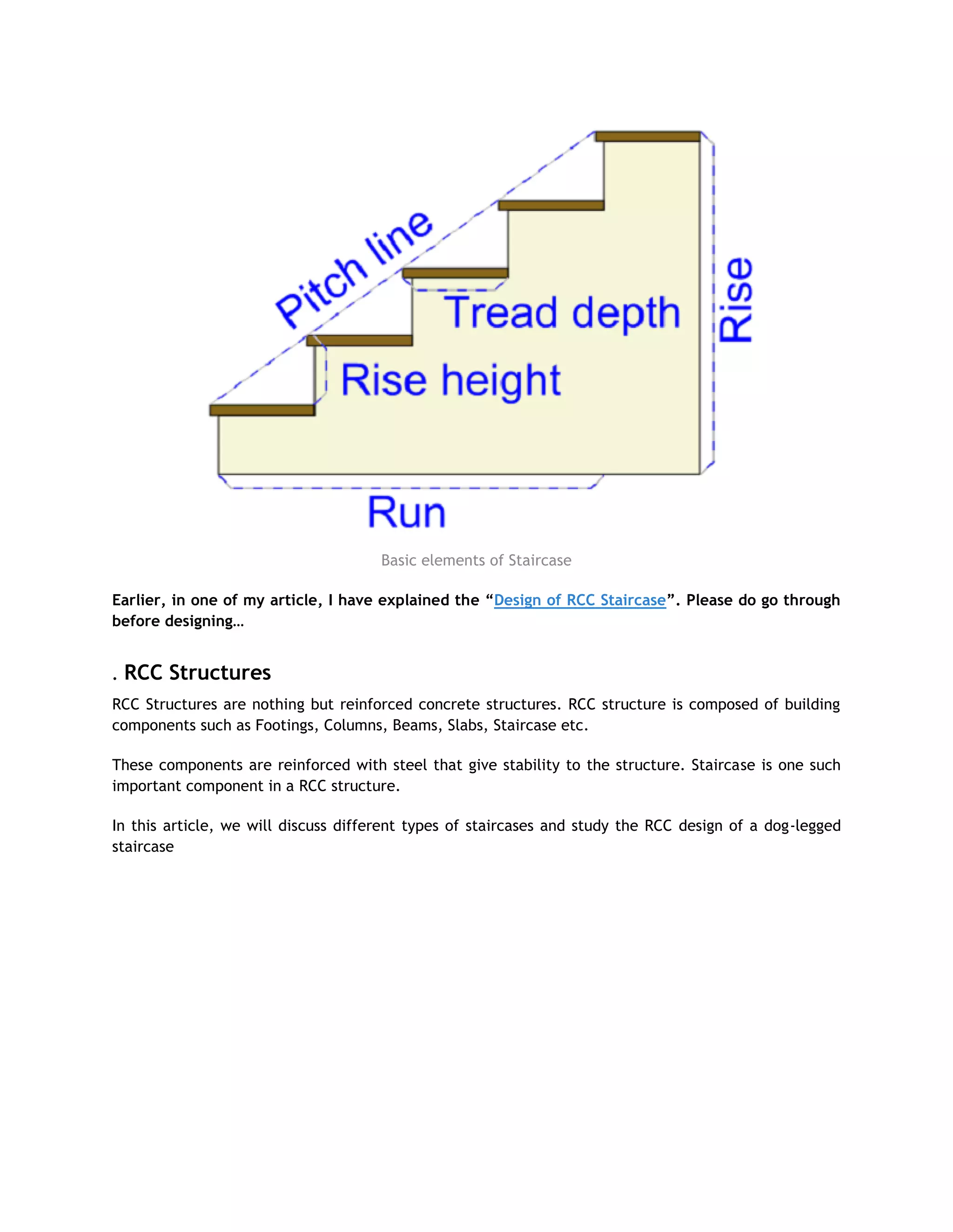 Basic elements of Staircase
Earlier, in one of my article, I have explained the “Design of RCC Staircase”. Please do go through
before designing…
. RCC Structures
RCC Structures are nothing but reinforced concrete structures. RCC structure is composed of building
components such as Footings, Columns, Beams, Slabs, Staircase etc.
These components are reinforced with steel that give stability to the structure. Staircase is one such
important component in a RCC structure.
In this article, we will discuss different types of staircases and study the RCC design of a dog-legged
staircase
 