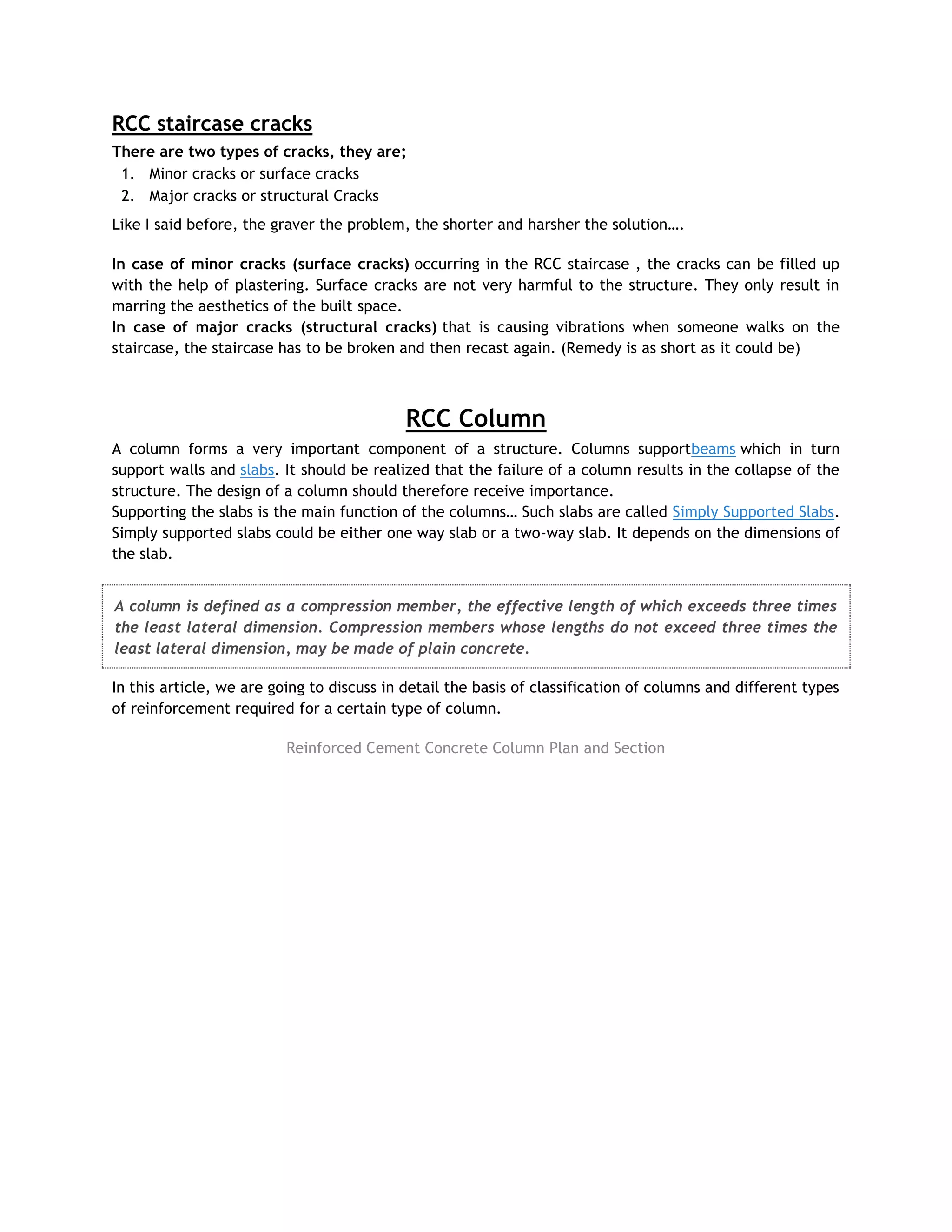 RCC staircase cracks
There are two types of cracks, they are;
1. Minor cracks or surface cracks
2. Major cracks or structural Cracks
Like I said before, the graver the problem, the shorter and harsher the solution….
In case of minor cracks (surface cracks) occurring in the RCC staircase , the cracks can be filled up
with the help of plastering. Surface cracks are not very harmful to the structure. They only result in
marring the aesthetics of the built space.
In case of major cracks (structural cracks) that is causing vibrations when someone walks on the
staircase, the staircase has to be broken and then recast again. (Remedy is as short as it could be)
RCC Column
A column forms a very important component of a structure. Columns supportbeams which in turn
support walls and slabs. It should be realized that the failure of a column results in the collapse of the
structure. The design of a column should therefore receive importance.
Supporting the slabs is the main function of the columns… Such slabs are called Simply Supported Slabs.
Simply supported slabs could be either one way slab or a two-way slab. It depends on the dimensions of
the slab.
A column is defined as a compression member, the effective length of which exceeds three times
the least lateral dimension. Compression members whose lengths do not exceed three times the
least lateral dimension, may be made of plain concrete.
In this article, we are going to discuss in detail the basis of classification of columns and different types
of reinforcement required for a certain type of column.
Reinforced Cement Concrete Column Plan and Section
 