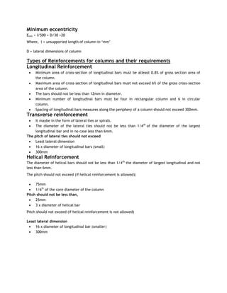 Minimum eccentricity
Emin > l/500 + D/30 >20
Where, l = unsupported length of column in ‗mm‘
D = lateral dimensions of column
Types of Reinforcements for columns and their requirements
Longitudinal Reinforcement
 Minimum area of cross-section of longitudinal bars must be atleast 0.8% of gross section area of
the column.
 Maximum area of cross-section of longitudinal bars must not exceed 6% of the gross cross-section
area of the column.
 The bars should not be less than 12mm in diameter.
 Minimum number of longitudinal bars must be four in rectangular column and 6 in circular
column.
 Spacing of longitudinal bars measures along the periphery of a column should not exceed 300mm.
Transverse reinforcement
 It maybe in the form of lateral ties or spirals.
 The diameter of the lateral ties should not be less than 1/4th
of the diameter of the largest
longitudinal bar and in no case less than 6mm.
The pitch of lateral ties should not exceed
 Least lateral dimension
 16 x diameter of longitudinal bars (small)
 300mm
Helical Reinforcement
The diameter of helical bars should not be less than 1/4th
the diameter of largest longitudinal and not
less than 6mm.
The pitch should not exceed (if helical reinforcement is allowed);
 75mm
 1/6th
of the core diameter of the column
Pitch should not be less than,
 25mm
 3 x diameter of helical bar
Pitch should not exceed (if helical reinforcement is not allowed)
Least lateral dimension
 16 x diameter of longitudinal bar (smaller)
 300mm
 