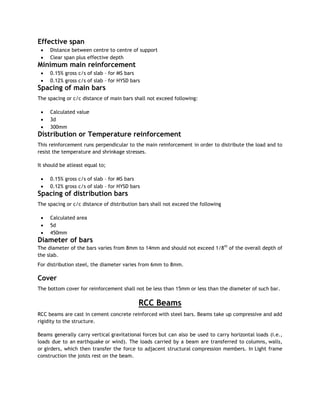 Effective span
 Distance between centre to centre of support
 Clear span plus effective depth
Minimum main reinforcement
 0.15% gross c/s of slab – for MS bars
 0.12% gross c/s of slab – for HYSD bars
Spacing of main bars
The spacing or c/c distance of main bars shall not exceed following:
 Calculated value
 3d
 300mm
Distribution or Temperature reinforcement
This reinforcement runs perpendicular to the main reinforcement in order to distribute the load and to
resist the temperature and shrinkage stresses.
It should be atleast equal to;
 0.15% gross c/s of slab – for MS bars
 0.12% gross c/s of slab – for HYSD bars
Spacing of distribution bars
The spacing or c/c distance of distribution bars shall not exceed the following
 Calculated area
 5d
 450mm
Diameter of bars
The diameter of the bars varies from 8mm to 14mm and should not exceed 1/8th
of the overall depth of
the slab.
For distribution steel, the diameter varies from 6mm to 8mm.
Cover
The bottom cover for reinforcement shall not be less than 15mm or less than the diameter of such bar.
RCC Beams
RCC beams are cast in cement concrete reinforced with steel bars. Beams take up compressive and add
rigidity to the structure.
Beams generally carry vertical gravitational forces but can also be used to carry horizontal loads (i.e.,
loads due to an earthquake or wind). The loads carried by a beam are transferred to columns, walls,
or girders, which then transfer the force to adjacent structural compression members. In Light frame
construction the joists rest on the beam.
 