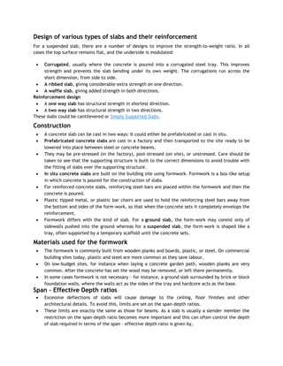 Design of various types of slabs and their reinforcement
For a suspended slab, there are a number of designs to improve the strength-to-weight ratio. In all
cases the top surface remains flat, and the underside is modulated:
 Corrugated, usually where the concrete is poured into a corrugated steel tray. This improves
strength and prevents the slab bending under its own weight. The corrugations run across the
short dimension, from side to side.
 A ribbed slab, giving considerable extra strength on one direction.
 A waffle slab, giving added strength in both directions.
Reinforcement design
 A one way slab has structural strength in shortest direction.
 A two way slab has structural strength in two directions.
These slabs could be cantilevered or Simply Supported Slabs.
Construction
 A concrete slab can be cast in two ways: It could either be prefabricated or cast in situ.
 Prefabricated concrete slabs are cast in a factory and then transported to the site ready to be
lowered into place between steel or concrete beams.
 They may be pre-stressed (in the factory), post-stressed (on site), or unstressed. Care should be
taken to see that the supporting structure is built to the correct dimensions to avoid trouble with
the fitting of slabs over the supporting structure.
 In situ concrete slabs are built on the building site using formwork. Formwork is a box-like setup
in which concrete is poured for the construction of slabs.
 For reinforced concrete slabs, reinforcing steel bars are placed within the formwork and then the
concrete is poured.
 Plastic tipped metal, or plastic bar chairs are used to hold the reinforcing steel bars away from
the bottom and sides of the form-work, so that when the concrete sets it completely envelops the
reinforcement.
 Formwork differs with the kind of slab. For a ground slab, the form-work may consist only of
sidewalls pushed into the ground whereas for a suspended slab, the form-work is shaped like a
tray, often supported by a temporary scaffold until the concrete sets.
Materials used for the formwork
 The formwork is commonly built from wooden planks and boards, plastic, or steel. On commercial
building sites today, plastic and steel are more common as they save labour.
 On low-budget sites, for instance when laying a concrete garden path, wooden planks are very
common. After the concrete has set the wood may be removed, or left there permanently.
 In some cases formwork is not necessary – for instance, a ground slab surrounded by brick or block
foundation walls, where the walls act as the sides of the tray and hardcore acts as the base.
Span – Effective Depth ratios
 Excessive deflections of slabs will cause damage to the ceiling, floor finishes and other
architectural details. To avoid this, limits are set on the span-depth ratios.
 These limits are exactly the same as those for beams. As a slab is usually a slender member the
restriction on the span-depth ratio becomes more important and this can often control the depth
of slab required in terms of the span – effective depth ratio is given by,
 