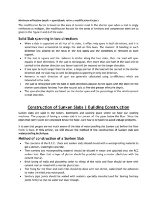 Minimum effective depth = span/(basic ratio x modification factor)
The modification factor is based on the area of tension steel in the shorter span when a slab is singly
reinforced at midspan, the modification factors for the areas of tensions and compression steel are as
given in the figure 2 and 4 of the code.
Solid Slab spanning in two directions
 When a slab is supported on all four of its sides, it effectively spans in both directions, and it is
sometimes more economical to design the slab on this basis. The moment of bending in each
direction will depend on the ratio of the two spans and the conditions of restraint at each
support.
 If the slab is square and the restraint is similar along the four sides, then the load will span
equally in both directions. If the slab is rectangular, then more than one-half of the load will be
carried in the shorter direction and lesser load will be imposed on the longer direction.
 If one span is much longer than the other, a large portion of the load will be carried in the shorter
direction and the slab may as well be designed as spanning in only one direction.
 Moments in each direction of span are generally calculated using co-efficients which are
tabulated in the code.
 The slab is reinforced with the bars in both directions parallel to the spans with the steel for the
shorter span placed farthest from the natural acis to five the greater effective depth.
 The span-efective depths are based on the shorter span and the percentage of the reinforcement
in that direction.
Construction of Sunken Slabs | Building Construction
Sunken slabs are used in the toilets, bathrooms and washing place where we have our washing
machines. The purpose of having a sunken slab is to conceal all the pipes below the floor. Since the
pipes that carry water are concealed below the floor, care has to be taken to avoid leakage problems.
It is seen that people are not much aware of the idea of waterproofing the Sunken slab before the floor
finish is done. In this article, we will discuss the method of the construction of Sunken slab and
waterproofing technique.
Method of construction of a Sunken Slab
 The concrete of the R.C.C. (floor and sunken slab) should mixed with a waterproofing material to
get a denser, watertight concrete.
 Then cement and waterproofing material should be diluted in water and splashed onto the RCC
sunken slab. Over that a layer of plaster should be provided using a mortar plasticizer with the
cement mortar.
 Brick laying of walls and plastering (prior to tiling) of the walls and floor should be done with
cement mortar mixed with a mortar plasticizer.
 Tile fixing for the floor and walls tiles should be done with non-shrink, waterproof tile adhesives
to make the tiled area waterproof.
 Sanitary pipe joints should be sealed with sealants specially manufactured for Sealing Sanitary
joints firmly so that no water can leak through.
 