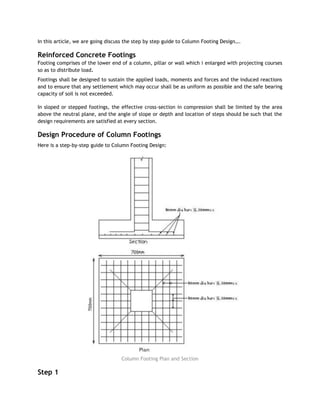 In this article, we are going discuss the step by step guide to Column Footing Design….
Reinforced Concrete Footings
Footing comprises of the lower end of a column, pillar or wall which i enlarged with projecting courses
so as to distribute load.
Footings shall be designed to sustain the applied loads, moments and forces and the induced reactions
and to ensure that any settlement which may occur shall be as uniform as possible and the safe bearing
capacity of soil is not exceeded.
In sloped or stepped footings, the effective cross-section in compression shall be limited by the area
above the neutral plane, and the angle of slope or depth and location of steps should be such that the
design requirements are satisfied at every section.
Design Procedure of Column Footings
Here is a step-by-step guide to Column Footing Design:
Column Footing Plan and Section
Step 1
 