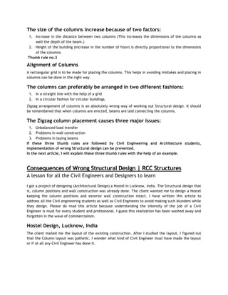 The size of the columns increase because of two factors:
1. Increase in the distance between two columns (This increases the dimensions of the columns as
well the depth of the beam.)
2. Height of the building (Increase in the number of floors is directly proportional to the dimensions
of the columns.
Thumb rule no.3
Alignment of Columns
A rectangular grid is to be made for placing the columns. This helps in avoiding mistakes and placing in
columns can be done in the right way.
The columns can preferably be arranged in two different fashions:
1. In a straight line with the help of a grid
2. In a circular fashion for circular buildings.
Zigzag arrangement of columns is an absolutely wrong way of working out Structural design. It should
be remembered that when columns are erected, beams are laid connecting the columns.
The Zigzag column placement causes three major issues:
1. Unbalanced load transfer
2. Problems in wall construction
3. Problems in laying beams
If these three thumb rules are followed by Civil Engineering and Architecture students,
implementation of wrong Structural design can be prevented.
In the next article, I will explain these three thumb rules with the help of an example.
Consequences of Wrong Structural Design | RCC Structures
A lesson for all the Civil Engineers and Designers to learn
I got a project of designing (Architectural Design) a Hostel in Lucknow, India. The Structural design that
is, column positions and wall construction was already done. The client wanted me to design a Hostel
keeping the column positions and exterior wall construction intact. I have written this article to
address all the Civil engineering students as well as Civil Engineers to avoid making such blunders while
they design. Please do read this article because understanding the intensity of the job of a Civil
Engineer is must for every student and professional. I guess this realization has been washed away and
forgotten in the wave of commercialism.
Hostel Design, Lucknow, India
The client mailed me the layout of the existing construction. After I studied the layout, I figured out
that the Column layout was pathetic. I wonder what kind of Civil Engineer must have made the layout
or if at all any Civil Engineer has done it.
 
