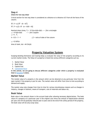 Step 4
Check for two way shear
Critical section for two way shear is considered at a distance at a distance d/2 from all the faces of the
column.
SF, V = q [ B2
– (b + d)2
]
SF, V = q [L x B – (a + d)(b + d)]
Nominal shear stress, Tv = V/2((a+d)(b+d)d) ——- {for a rectangle
Tv = V/4((b+d)d) ——- {for a square
Tv = k . Tc
k = 0.5 + ? > 1 ; [? = ratio of sides of the column
Tc = 0.16?fck
Area of steel, Ast = M/(?stjd)
Property Valuation System
Studying Building Estimation and Costing helps us evaluate the value of the property according to its
current market trends. The Value of a property is listed into various different categories such as;
1. Market Value
2. Book Value
3. Capital Cost
4. Capitalized Value
In this article, we are going to discuss different categories under which a property is evaluated
that is Valuation is done.
Market Value
The market value of a property is the amount which can be obtained at any particular time from the
open market if the property is put for sale. The market value will differ from time to time according to
demand and supply.
The market value also changes from time to time for various miscellaneous reasons such as changes in
industry, changes in fashions, means of transport, cost of materials and labour etc.
Book Value
Book value is the amount shown in the account book after allowing necessary depreciations. The book
value of a property at a particular year is the original cost minus the amount of depreciation allowed
per year and will be gradually reduced year to year and at the end of the utility period of the property,
the book value will be only scrap value.
 