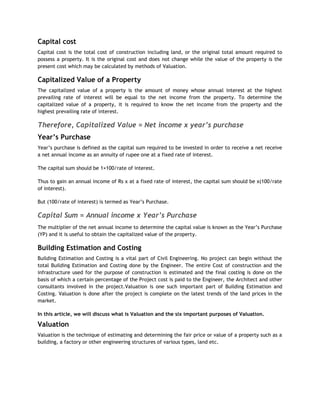 Capital cost
Capital cost is the total cost of construction including land, or the original total amount required to
possess a property. It is the original cost and does not change while the value of the property is the
present cost which may be calculated by methods of Valuation.
Capitalized Value of a Property
The capitalized value of a property is the amount of money whose annual interest at the highest
prevailing rate of interest will be equal to the net income from the property. To determine the
capitalized value of a property, it is required to know the net income from the property and the
highest prevailing rate of interest.
Therefore, Capitalized Value = Net income x year’s purchase
Year’s Purchase
Year‘s purchase is defined as the capital sum required to be invested in order to receive a net receive
a net annual income as an annuity of rupee one at a fixed rate of interest.
The capital sum should be 1×100/rate of interest.
Thus to gain an annual income of Rs x at a fixed rate of interest, the capital sum should be x(100/rate
of interest).
But (100/rate of interest) is termed as Year‘s Purchase.
Capital Sum = Annual income x Year’s Purchase
The multiplier of the net annual income to determine the capital value is known as the Year‘s Purchase
(YP) and it is useful to obtain the capitalized value of the property.
Building Estimation and Costing
Building Estimation and Costing is a vital part of Civil Engineering. No project can begin without the
total Building Estimation and Costing done by the Engineer. The entire Cost of construction and the
infrastructure used for the purpose of construction is estimated and the final costing is done on the
basis of which a certain percentage of the Project cost is paid to the Engineer, the Architect and other
consultants involved in the project.Valuation is one such important part of Building Estimation and
Costing. Valuation is done after the project is complete on the latest trends of the land prices in the
market.
In this article, we will discuss what is Valuation and the six important purposes of Valuation.
Valuation
Valuation is the technique of estimating and determining the fair price or value of a property such as a
building, a factory or other engineering structures of various types, land etc.
 