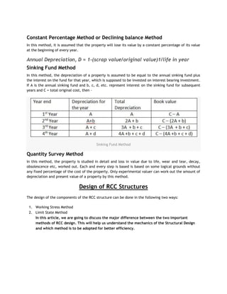 Constant Percentage Method or Declining balance Method
In this method, it is assumed that the property will lose its value by a constant percentage of its value
at the beginning of every year.
Annual Depreciation, D = 1-(scrap value/original value)1/life in year
Sinking Fund Method
In this method, the depreciation of a property is assumed to be equal to the annual sinking fund plus
the interest on the fund for that year, which is supposed to be invested on interest bearing investment.
If A is the annual sinking fund and b, c, d, etc. represent interest on the sinking fund for subsequent
years and C = total original cost, then –
Sinking Fund Method
Quantity Survey Method
In this method, the property is studied in detail and loss in value due to life, wear and tear, decay,
obsolescence etc, worked out. Each and every step is based is based on some logical grounds without
any fixed percentage of the cost of the property. Only experimental valuer can work out the amount of
depreciation and present value of a property by this method.
Design of RCC Structures
The design of the components of the RCC structure can be done in the following two ways:
1. Working Stress Method
2. Limit State Method
In this article, we are going to discuss the major difference between the two important
methods of RCC design. This will help us understand the mechanics of the Structural Design
and which method is to be adopted for better efficiency.
 