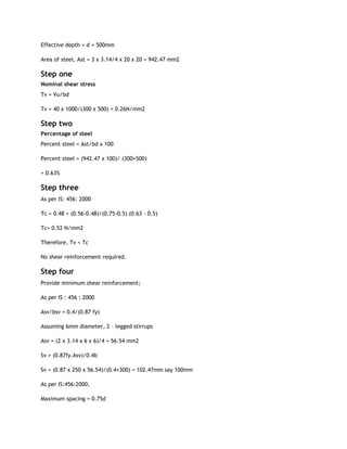 Effective depth = d = 500mm
Area of steel, Ast = 3 x 3.14/4 x 20 x 20 = 942.47 mm2
Step one
Nominal shear stress
Tv = Vu/bd
Tv = 40 x 1000/(300 x 500) = 0.26N/mm2
Step two
Percentage of steel
Percent steel = Ast/bd x 100
Percent steel = (942.47 x 100)/ (300×500)
= 0.63%
Step three
As per IS: 456: 2000
Tc = 0.48 + (0.56-0.48)/(0.75-0.5) (0.63 – 0.5)
Tc= 0.52 N/mm2
Therefore, Tv < Tc
No shear reinforcement required.
Step four
Provide minimum shear reinforcement;
As per IS : 456 : 2000
Asv/bsv = 0.4/(0.87 fy)
Assuming 6mm diameter, 2 – legged stirrups
Asv = (2 x 3.14 x 6 x 6)/4 = 56.54 mm2
Sv = (0.87fy.Asv)/0.4b
Sv = (0.87 x 250 x 56.54)/(0.4×300) = 102.47mm say 100mm
As per IS:456:2000,
Maximum spacing = 0.75d
 