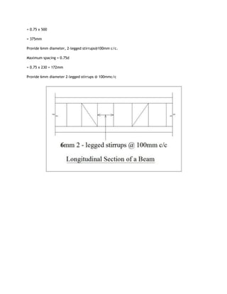 = 0.75 x 500
= 375mm
Provide 6mm diameter, 2-legged stirrups@100mm c/c.
Maximum spacing = 0.75d
= 0.75 x 230 = 172mm
Provide 6mm diameter 2-legged stirrups @ 100mmc/c
 