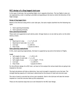 RCC design of a Dog-legged staircase
In this type of staircase, the succeeding flights rise in opposite directions. The two flights in plan are
not separated by a well. A landing is provided corresponding to the level at which the direction of the
flight changes.
Design of Dog-legged Stairs
Based on the direction along which a stair slab span, the stairs maybe classified into the following two
types.
1. Stairs spanning horizontally
2. Stairs spanning vertically
Stairs spanning horizontally
These stairs are supported at each side by walls. Stringer beams or at one side by wall or at the other
side by a beam.
Loads
 Dead load of a step = ½ x T x R x 25
 Dead load of waist slab = b x t x 25
 Live load = LL (KN/m2
)
 Floor finish = assume 0.5 KN/m
Stairs spanning Longitudinally
In this, stairs spanning longitudinally, the beam is supported ay top and at the bottom of flights.
Loads
 Self weight of a step = 1 x R/2 x 25
 Self weight of waist slab = 1 x t x 25
 Self weight of plan = 1 x t x 25[(R2
+ T2
)/T]
 Live load = LL (KN/m2
)
 Floor finish = assume 0.5 KN/m
For the efficient design of an RCC stair, we have to first analyse the various loads that are going to be
imposed on the stair.
The load calculations will help us determine, how much strength is required to carry the load. The
strength bearing capacity of a staircase is determined on the amount of steel and concrete used.
The ratio of steel to concrete has to be as per standards. Steel in the staircase will take the tension
imposed on it and the concrete takes up the compression.
These are the essential steps that are to be followed for the RCC Stair Design.
 