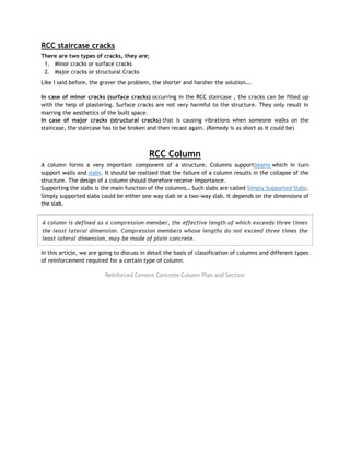 RCC staircase cracks
There are two types of cracks, they are;
1. Minor cracks or surface cracks
2. Major cracks or structural Cracks
Like I said before, the graver the problem, the shorter and harsher the solution….
In case of minor cracks (surface cracks) occurring in the RCC staircase , the cracks can be filled up
with the help of plastering. Surface cracks are not very harmful to the structure. They only result in
marring the aesthetics of the built space.
In case of major cracks (structural cracks) that is causing vibrations when someone walks on the
staircase, the staircase has to be broken and then recast again. (Remedy is as short as it could be)
RCC Column
A column forms a very important component of a structure. Columns supportbeams which in turn
support walls and slabs. It should be realized that the failure of a column results in the collapse of the
structure. The design of a column should therefore receive importance.
Supporting the slabs is the main function of the columns… Such slabs are called Simply Supported Slabs.
Simply supported slabs could be either one way slab or a two-way slab. It depends on the dimensions of
the slab.
A column is defined as a compression member, the effective length of which exceeds three times
the least lateral dimension. Compression members whose lengths do not exceed three times the
least lateral dimension, may be made of plain concrete.
In this article, we are going to discuss in detail the basis of classification of columns and different types
of reinforcement required for a certain type of column.
Reinforced Cement Concrete Column Plan and Section
 