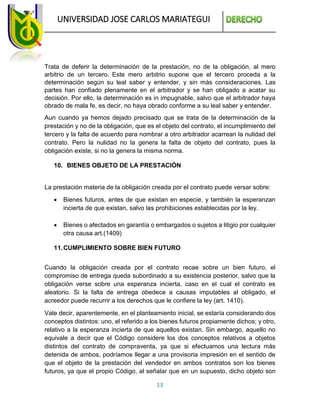 UNIVERSIDAD JOSE CARLOS MARIATEGUI
13
Trata de deferir la determinación de la prestación, no de la obligación, al mero
arbitrio de un tercero. Este mero arbitrio supone que el tercero proceda a la
determinación según su leal saber y entender, y sin más consideraciones. Las
partes han confiado plenamente en el arbitrador y se han obligado a acatar su
decisión. Por ello, la determinación es in impugnable, salvo que el arbitrador haya
obrado de mala fe, es decir, no haya obrado conforme a su leal saber y entender.
Aun cuando ya hemos dejado precisado que se trata de la determinación de la
prestación y no de la obligación, que es el objeto del contrato, el incumplimiento del
tercero y la falta de acuerdo para nombrar a otro arbitrador acarrean la nulidad del
contrato. Pero la nulidad no la genera la falta de objeto del contrato, pues la
obligación existe, si no la genera la misma norma.
10. BIENES OBJETO DE LA PRESTACIÓN
La prestación materia de la obligación creada por el contrato puede versar sobre:
 Bienes futuros, antes de que existan en especie, y también la esperanzan
incierta de que existan, salvo las prohibiciones establecidas por la ley.
 Bienes o afectados en garantía o embargados o sujetos a litigio por cualquier
otra causa art.(1409)
11.CUMPLIMIENTO SOBRE BIEN FUTURO
Cuando la obligación creada por el contrato recae sobre un bien futuro, el
compromiso de entrega queda subordinado a su existencia posterior, salvo que la
obligación verse sobre una esperanza incierta, caso en el cual el contrato es
aleatorio. Si la falta de entrega obedece a causas imputables al obligado, el
acreedor puede recurrir a los derechos que le confiere la ley (art. 1410).
Vale decir, aparentemente, en el planteamiento inicial, se estaría considerando dos
conceptos distintos: uno, el referido a los bienes futuros propiamente dichos; y otro,
relativo a la esperanza incierta de que aquellos existan. Sin embargo, aquello no
equivale a decir que el Código considere los dos conceptos relativos a objetos
distintos del contrato de compraventa, ya que si efectuamos una lectura más
detenida de ambos, podríamos llegar a una provisoria impresión en el sentido de
que el objeto de la prestación del vendedor en ambos contratos son los bienes
futuros, ya que el propio Código, al señalar que en un supuesto, dicho objeto son
 