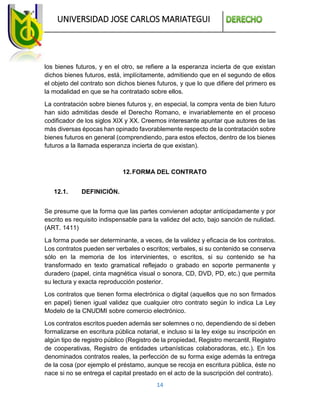UNIVERSIDAD JOSE CARLOS MARIATEGUI
14
los bienes futuros, y en el otro, se refiere a la esperanza incierta de que existan
dichos bienes futuros, está, implícitamente, admitiendo que en el segundo de ellos
el objeto del contrato son dichos bienes futuros, y que lo que difiere del primero es
la modalidad en que se ha contratado sobre ellos.
La contratación sobre bienes futuros y, en especial, la compra venta de bien futuro
han sido admitidas desde el Derecho Romano, e invariablemente en el proceso
codificador de los siglos XIX y XX. Creemos interesante apuntar que autores de las
más diversas épocas han opinado favorablemente respecto de la contratación sobre
bienes futuros en general (comprendiendo, para estos efectos, dentro de los bienes
futuros a la llamada esperanza incierta de que existan).
12.FORMA DEL CONTRATO
12.1. DEFINICIÓN.
Se presume que la forma que las partes convienen adoptar anticipadamente y por
escrito es requisito indispensable para la validez del acto, bajo sanción de nulidad.
(ART. 1411)
La forma puede ser determinante, a veces, de la validez y eficacia de los contratos.
Los contratos pueden ser verbales o escritos; verbales, si su contenido se conserva
sólo en la memoria de los intervinientes, o escritos, si su contenido se ha
transformado en texto gramatical reflejado o grabado en soporte permanente y
duradero (papel, cinta magnética visual o sonora, CD, DVD, PD, etc.) que permita
su lectura y exacta reproducción posterior.
Los contratos que tienen forma electrónica o digital (aquellos que no son firmados
en papel) tienen igual validez que cualquier otro contrato según lo indica La Ley
Modelo de la CNUDMI sobre comercio electrónico.
Los contratos escritos pueden además ser solemnes o no, dependiendo de si deben
formalizarse en escritura pública notarial, e incluso si la ley exige su inscripción en
algún tipo de registro público (Registro de la propiedad, Registro mercantil, Registro
de cooperativas, Registro de entidades urbanísticas colaboradoras, etc.). En los
denominados contratos reales, la perfección de su forma exige además la entrega
de la cosa (por ejemplo el préstamo, aunque se recoja en escritura pública, éste no
nace si no se entrega el capital prestado en el acto de la suscripción del contrato).
 