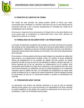 UNIVERSIDAD JOSE CARLOS MARIATEGUI
15
13.PRINCIPIO DE LIBERTAD DE FORMA
Por medio de este principio las partes pueden decidir la forma que crean
conveniente para manifestar su voluntad. Ésta tiene que ser la más idónea para la
concreción del acto y dar a conocer exactamente su intimidad por medio de la
manifestación de la voluntad.
El principio en materia de forma contractual en el Código Civil es el de plena libertad, pero
la ley puede exigir el cumplimiento de determinada forma «para hacer efectivas las
obligaciones propias de un contrato
14.FORMALIDAD AD SOLEMNITATEM Y AD PROBATIONEM
La función de elemento constitutivo del contrato y la función de límite de la prueba
del contrato se han desarrollado por medio de la forma ad solemnitatem y la forma
ad probationem, utilizadas ya sea por mandato imperativo de la ley o por decisión e
imposición de las partes intervinientes en el contrato, como forma de exteriorización
de la voluntad.
En la primera, la forma solemne (forma ad solemnitatem) es requisito de validez del
acto jurídico y su inobservancia invalida a éste. En cambio, la forma probatoria
(forma ad probationem) no es requisito de validez del acto jurídico; se puede
prescindir de ella sin que por eso se vea afectada la validez y eficacia del acto. La
forma impuesta por la ley sin sancionar su inobservancia con la nulidad, sirve
únicamente para facilitar la prueba de la existencia y del contenido del acto; tiene
una función procesal y no sustantiva, por ser un medio probatorio y no un elemento
necesario para la validez del acto. La formalidad ad probationem es usada para
probar la existencia de un negocio de manera fehaciente. Esta formalidad consiste
en documentar ya sea por un instrumento público o privado la manifestación de
voluntad.
15. PRESUNCIÓN IURIS TANTUM
La presunción iuris tantum nos permite remitirnos a lo que ha sido la voluntad
efectiva de las partes, por lo que recurriendo a la interpretación de dicha voluntad
se podrá establecer si las partes han querido la observancia de la forma con fin
constitutivo, o bien con fin limitativo de la prueba.
 