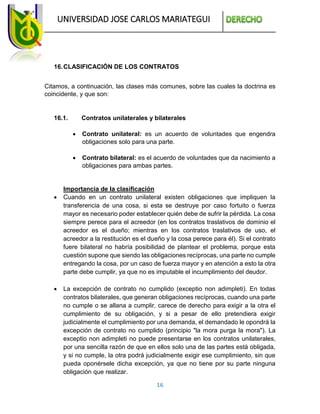 UNIVERSIDAD JOSE CARLOS MARIATEGUI
16
16.CLASIFICACIÓN DE LOS CONTRATOS
Citamos, a continuación, las clases más comunes, sobre las cuales la doctrina es
coincidente, y que son:
16.1. Contratos unilaterales y bilaterales
 Contrato unilateral: es un acuerdo de voluntades que engendra
obligaciones solo para una parte.
 Contrato bilateral: es el acuerdo de voluntades que da nacimiento a
obligaciones para ambas partes.
Importancia de la clasificación
 Cuando en un contrato unilateral existen obligaciones que impliquen la
transferencia de una cosa, si esta se destruye por caso fortuito o fuerza
mayor es necesario poder establecer quién debe de sufrir la pérdida. La cosa
siempre perece para el acreedor (en los contratos traslativos de dominio el
acreedor es el dueño; mientras en los contratos traslativos de uso, el
acreedor a la restitución es el dueño y la cosa perece para él). Si el contrato
fuere bilateral no habría posibilidad de plantear el problema, porque esta
cuestión supone que siendo las obligaciones recíprocas, una parte no cumple
entregando la cosa, por un caso de fuerza mayor y en atención a esto la otra
parte debe cumplir, ya que no es imputable el incumplimiento del deudor.
 La excepción de contrato no cumplido (exceptio non adimpleti). En todas
contratos bilaterales, que generan obligaciones recíprocas, cuando una parte
no cumple o se allana a cumplir, carece de derecho para exigir a la otra el
cumplimiento de su obligación, y si a pesar de ello pretendiera exigir
judicialmente el cumplimiento por una demanda, el demandado le opondrá la
excepción de contrato no cumplido (principio "la mora purga la mora"). La
exceptio non adimpleti no puede presentarse en los contratos unilaterales,
por una sencilla razón de que en ellos solo una de las partes está obligada,
y si no cumple, la otra podrá judicialmente exigir ese cumplimiento, sin que
pueda oponérsele dicha excepción, ya que no tiene por su parte ninguna
obligación que realizar.
 