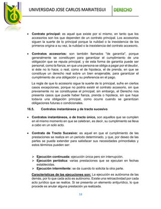 UNIVERSIDAD JOSE CARLOS MARIATEGUI
18
 Contrato principal: es aquel que existe por sí mismo, en tanto que los
accesorios son los que dependen de un contrato principal. Los accesorios
siguen la suerte de lo principal porque la nulidad o la inexistencia de los
primeros origina a su vez, la nulidad o la inexistencia del contrato accesorio.
 Contratos accesorios: son también llamados "de garantía", porque
generalmente se constituyen para garantizar el cumplimiento de una
obligación que se reputa principal, y de esta forma de garantía puede ser
personal, como la fianza, en que una persona se obliga a pagar por el deudor,
si éste no lo hace; o real, como el de hipoteca, el de prenda, en que se
constituye un derecho real sobre un bien enajenable, para garantizar el
cumplimiento de una obligación y su preferencia en el pago.
La regla de que lo accesorio sigue la suerte de lo principal, sufre en ciertos
casos excepciones, porque no podría existir el contrato accesorio, sin que
previamente no se constituyese el principal; sin embargo, el Derecho nos
presenta casos que puede haber fianza, prenda o hipoteca, sin que haya
todavía una obligación principal, como ocurre cuando se garantizan
obligaciones futuras o condicionales.
16.5. Contratos instantáneos y de tracto sucesivo
 Contratos instantáneos, o de tracto único, son aquellos que se cumplen
en el mismo momento en que se celebran, es decir, su cumplimiento se lleva
a cabo en un solo acto.
 Contrato de Tracto Sucesivo: es aquel en que el cumplimiento de las
prestaciones se realiza en un periodo determinado, y que, por deseo de las
partes se puede extender para satisfacer sus necesidades primordiales y
estos términos pueden ser:
 Ejecución continuada: ejecución única pero sin interrupción.
 Ejecución periódica: varias prestaciones que se ejecutan en fechas
establecidas.
 Ejecución intermitente: se da cuando lo solicita la otra parte.
Características de las ejecuciones son: La ejecución es autónoma de las
demás, por lo que cada acto es autónomo. Existe una retroactividad por cada
acto jurídico que se realice. Si se presenta un elemento antijurídico, lo que
procede es anular alguna prestación ya realizada.
 