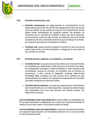 UNIVERSIDAD JOSE CARLOS MARIATEGUI
19
16.6. Contrato consensual y real
 Contrato consensual: por regla general, el consentimiento de las
partes basta para formar el contrato; las obligaciones nacen tan pronto
como las partes se han puesto de acuerdo. El consentimiento de las
partes puede manifestarse de cualquier manera. No obstante, es
necesario que la voluntad de contratar revista una forma particular,
que permita por medio de ella conocer su existencia. No es la simple
coexistencia de dos voluntades internas lo que constituye el contrato;
es necesario que éstas se manifiesten al exterior.
 Contrato real: queda concluido desde el momento en que una de las
partes haya hecho a la otra la tradición o entrega de la cosa sobre la
que versare el contrato.
16.7. Contrato formal, solemne o no solemne, y no formal
 Contrato formal: es aquel en que la ley ordena que el consentimiento
se manifieste por determinado medio para que el contrato sea válido.
En la legislación se acepta un sistema ecléctico o mixto respecto a las
formalidades, porque en principio, se considera que el contrato es
consensual, y sólo cuando el legislador imponga determinada
formalidad debe cumplirse con ella, porque de lo contrario el acto
estará afectado de nulidad. Por ejemplo la compraventa de inmuebles
que debe otorgarse por escritura pública.
 Contrato formal solemne: es aquel que además de la manifestación
del consentimiento por un medio específico, requiere de determinados
ritos estipulados por la ley para producir sus efectos propios. Vg.
Matrimonio y divorcio.
Las formalidades serán ad probationem cuando deben ser realizadas con
fin de poder demostrar la celebración de un acto; por lo general consiste en
realizar el acto ante notario o funcionario público al efecto.
Las formalidades serán Ad solemnitatem cuando la voluntad de las partes,
por exigencia legal requiere una formalidad particular sin la cual el contrato
no tiene eficacia jurídica.
 