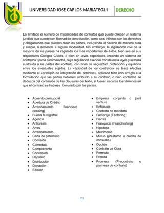 UNIVERSIDAD JOSE CARLOS MARIATEGUI
23
Es ilimitado el número de modalidades de contratos que puede ofrecer un sistema
jurídico que cuente con libertad de contratación, como casi infinitos son los derechos
y obligaciones que pueden crear las partes, incluyendo el hacerlo de manera pura
y simple, o sometida a alguna modalidad. Sin embargo, la legislación civil de la
mayoría de los países ha regulado los más importantes de éstos, bien sea en sus
respectivos Códigos Civiles, o bien en leyes especiales, creando un sistema de
contratos típicos o nominados, cuya regulación esencial consta en la leyes y se halla
sustraída a las partes del contrato, con fines de seguridad, protección y equilibrio
entre los eventuales sujetos. La «tipicidad de los contratos» se hace efectiva
mediante el «principio de integración del contrato», aplicado bien con arreglo a la
formulación que las partes hubieren atribuido a su contrato, o bien conforme se
deduzca del contenido de las cláusulas del texto, si fueren oscuros los términos en
que el contrato se hubiese formulado por las partes.
 Acuerdo prenupcial
 Apertura de Crédito
 Arrendamiento financiero
(leasing)
 Buena fe registral
 Agencia
 Anticresis
 Arras
 Arrendamiento
 Carta de patrocinio
 Comisión
 Comodato
 Compraventa
 Concesión
 Depósito
 Distribución
 Donación
 Edición
 Empresa conjunta o joint
venture
 Enfiteusis
 Contrato de mandato
 Factoraje (Factoring)
 Fianza
 Franquicia (Franchishing)
 Hipoteca
 Matrimonio
 Mutuo (préstamo o crédito de
consumo)
 Opción
 Contrato de Obra
 Permuta
 Prenda
 Promesa (Precontrato o
promesa de contrato)
 