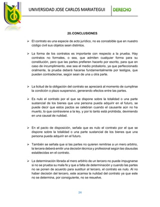 UNIVERSIDAD JOSE CARLOS MARIATEGUI
24
20.CONCLUSIONES
 El contrato es una especie de acto jurídico, no es concebible que en nuestro
código civil sus objetos sean distintos.
 La forma de los contratos es importante con respecto a la prueba. Hay
contratos no formales, o sea, que admiten cualquier forma para su
constitución, pero que las partes prefieren hacerlo por escrito, para que en
caso de incumplimiento, ese sea el medio probatorio, ya que perfeccionado
oralmente, la prueba deberá hacerse fundamentalmente por testigos, que
pueden contradecirse, según sean de una u otra parte.
 La licitud de la obligación del contrato se apreciará al momento de cumplirse
la condición o plazo suspensivo, generando efectos entre las partes.
 Es nulo el contrato por el que se dispone sobre la totalidad o una parte
sustancial de los bienes que una persona pueda adquirir en el futuro, se
puede decir que estos pactos se celebran cuando el causante aún no ha
muerto, lo que contraviene a la ley, y por lo tanto está prohibida, deviniendo
en una causal de nulidad.
 En el pacto de disposición, señala que es nulo el contrato por el que se
dispone sobre la totalidad o una parte sustancial de los bienes que una
persona pueda adquirir en el futuro.
 También se señala que si las partes no quieren remitirse a un mero arbitrio,
la tercera deberá emitir una decisión técnica y profesional según las clausulas
establecidas en el contrato.
 La determinación librada al mero arbitrio de un tercero no puede impugnarse
si no se prueba su mala fe y que a falta de determinación y cuando las partes
no se ponen de acuerdo para sustituir al tercero, el contrato es nulo. Al no
haber decisión del tercero, este acarrea la nulidad del contrato ya que este
no se determina, por consiguiente, no se resuelve.
 