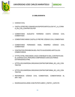 UNIVERSIDAD JOSE CARLOS MARIATEGUI
25
21.BIBLIOGRAFIA
 CODIGO CIVIL
 CASTILLOFREYRE.COM/ARCHIVOS/PDFS/ARTICULOS/147_LA_FORM
A_EN_LOS_CONTRATOS.PDF
 COMENTARIO AUGUSTO FERRERO COSTA CÓDIGO CIVIL
COMENTADO
 COMENTARIO MANO CASTILLO FREYRE CÓDIGO CIVIL COMENTADO
 COMENTARIO FERNANDO VIDAL RAMIREZ CÓDIGO CIVIL
COMENTADO
 CONTRATOS-PROHIBICIN-DEL-PACTO-SUCESORIO-ARTCULOS-
COMENTARIOS
 HTTPS://HTML.RINCONDELVAGO.COM/OBJETO-DEL-CONTRATO-EN-
EL-CODIGO-CIVIL-PERUANO-COMPARADO-CON-SUS-PARES-
EXTRANJEROS.HTML
 HTTPS://ES.WIKIPEDIA.ORG/WIKI/CONTRATO#FORMA_DE_LOS_CON
TRATOS
 HTTPS://ES.WIKIPEDIA.ORG/WIKI/CONTRATO#FORMA_DE_LOS_CON
TRATOS
 REFERENCIA CÓDIGO CIVIL COMENTADO, COMENTARIOS AL
ART.1402
 RODRIGUEZVELARDE.COM.PE/PDF/LIBRO1_PARTE1_CAP5.PD
 