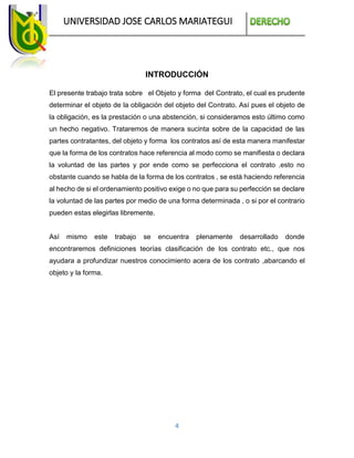 UNIVERSIDAD JOSE CARLOS MARIATEGUI
4
INTRODUCCIÓN
El presente trabajo trata sobre el Objeto y forma del Contrato, el cual es prudente
determinar el objeto de la obligación del objeto del Contrato. Así pues el objeto de
la obligación, es la prestación o una abstención, si consideramos esto último como
un hecho negativo. Trataremos de manera sucinta sobre de la capacidad de las
partes contratantes, del objeto y forma los contratos así de esta manera manifestar
que la forma de los contratos hace referencia al modo como se manifiesta o declara
la voluntad de las partes y por ende como se perfecciona el contrato .esto no
obstante cuando se habla de la forma de los contratos , se está haciendo referencia
al hecho de si el ordenamiento positivo exige o no que para su perfección se declare
la voluntad de las partes por medio de una forma determinada , o si por el contrario
pueden estas elegirlas libremente.
Así mismo este trabajo se encuentra plenamente desarrollado donde
encontraremos definiciones teorías clasificación de los contrato etc., que nos
ayudara a profundizar nuestros conocimiento acera de los contrato ,abarcando el
objeto y la forma.
 