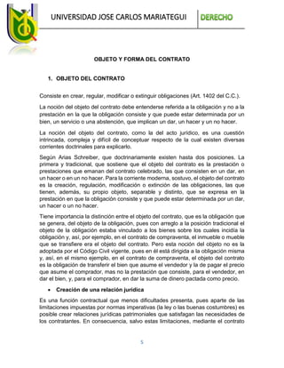 UNIVERSIDAD JOSE CARLOS MARIATEGUI
5
OBJETO Y FORMA DEL CONTRATO
1. OBJETO DEL CONTRATO
Consiste en crear, regular, modificar o extinguir obligaciones (Art. 1402 del C.C.).
La noción del objeto del contrato debe entenderse referida a la obligación y no a la
prestación en la que la obligación consiste y que puede estar determinada por un
bien, un servicio o una abstención, que implican un dar, un hacer y un no hacer.
La noción del objeto del contrato, como la del acto jurídico, es una cuestión
intrincada, compleja y difícil de conceptuar respecto de la cual existen diversas
corrientes doctrinales para explicarlo.
Según Arias Schreiber, que doctrinariamente existen hasta dos posiciones. La
primera y tradicional, que sostiene que el objeto del contrato es la prestación o
prestaciones que emanan del contrato celebrado, las que consisten en un dar, en
un hacer o en un no hacer. Para la corriente moderna, sostuvo, el objeto del contrato
es la creación, regulación, modificación o extinción de las obligaciones, las que
tienen, además, su propio objeto, separable y distinto, que se expresa en la
prestación en que la obligación consiste y que puede estar determinada por un dar,
un hacer o un no hacer.
Tiene importancia la distinción entre el objeto del contrato, que es la obligación que
se genera, del objeto de la obligación, pues con arreglo a la posición tradicional el
objeto de la obligación estaba vinculado a los bienes sobre los cuales incidía la
obligación y, así, por ejemplo, en el contrato de compraventa, el inmueble o mueble
que se transfiere era el objeto del contrato. Pero esta noción del objeto no es la
adoptada por el Código Civil vigente, pues en él está dirigida a la obligación misma
y, así, en el mismo ejemplo, en el contrato de compraventa, el objeto del contrato
es la obligación de transferir el bien que asume el vendedor y la de pagar el precio
que asume el comprador, mas no la prestación que consiste, para el vendedor, en
dar el bien, y, para el comprador, en dar la suma de dinero pactada como precio.
 Creación de una relación jurídica
Es una función contractual que menos dificultades presenta, pues aparte de las
limitaciones impuestas por normas imperativas (la ley o las buenas costumbres) es
posible crear relaciones jurídicas patrimoniales que satisfagan las necesidades de
los contratantes. En consecuencia, salvo estas limitaciones, mediante el contrato
 