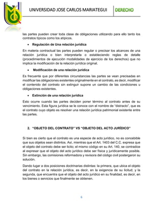 UNIVERSIDAD JOSE CARLOS MARIATEGUI
6
las partes pueden crear toda clase de obligaciones utilizando para ello tanto los
contratos típicos como los atípicos.
 Regulación de Una relación jurídica
En materia contractual las partes pueden regular o precisar los alcances de una
relación jurídica o bien interpretarla o estableciendo reglas de detalle
(procedimientos de ejecución modalidades de ejercicio de los derechos) que no
implica la modificación de la relación jurídica original.
 Modificación de una relación jurídica
Es frecuente que por diferentes circunstancias las partes se vean precisadas en
modificar las obligaciones existentes originalmente en el contrato, es decir, modificar
el contenido del contrato sin extinguir supone un cambio de las condiciones u
obligaciones existentes.
 Extinción de una relación jurídica
Esto ocurre cuando las partes deciden poner término al contrato antes de su
vencimiento. Esta figura jurídica se le conoce con el nombre de “distracto”, que es
el contrato cuyo objeto es resolver una relación jurídica patrimonial existente entre
las partes.
2. “OBJETO DEL CONTRATO” VS “OBJETO DEL ACTO JURÍDICO”
Si bien es cierto que el contrato es una especie de acto jurídico, no es concebible
que sus objetos sean distintos. Así, mientras que el Art. 1403 del C.C. expresa que
el objeto del contrato debe ser licito; el mismo código en su Art. 140, se contradice
al expresar que el objeto del acto jurídico debe ser física y jurídicamente posible.
Sin embargo, las comisiones reformadora y revisora del código civil postergaron su
solución.
Dando lugar a dos posiciones doctrinarias distintas: la primera, que ubica el objeto
del contrato en la relación jurídica, es decir, en la exigencia de su licitud; y la
segunda, que encuentra que el objeto del acto jurídico en su finalidad, es decir, en
los bienes o servicios que finalmente se obtienen.
 