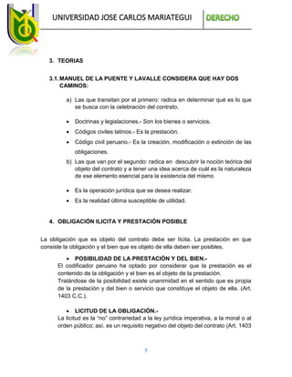 UNIVERSIDAD JOSE CARLOS MARIATEGUI
7
3. TEORIAS
3.1.MANUEL DE LA PUENTE Y LAVALLE CONSIDERA QUE HAY DOS
CAMINOS:
a) Las que transitan por el primero: radica en determinar qué es lo que
se busca con la celebración del contrato.
 Doctrinas y legislaciones.- Son los bienes o servicios.
 Códigos civiles latinos.- Es la prestación.
 Código civil peruano.- Es la creación, modificación o extinción de las
obligaciones.
b) Las que van por el segundo: radica en descubrir la noción teórica del
objeto del contrato y a tener una idea acerca de cuál es la naturaleza
de ese elemento esencial para la existencia del mismo
 Es la operación jurídica que se desea realizar.
 Es la realidad última susceptible de utilidad.
4. OBLIGACIÓN ILICITA Y PRESTACIÓN POSIBLE
La obligación que es objeto del contrato debe ser lícita. La prestación en que
consiste la obligación y el bien que es objeto de ella deben ser posibles.
 POSIBILIDAD DE LA PRESTACIÓN Y DEL BIEN.-
El codificador peruano ha optado por considerar que la prestación es el
contenido de la obligación y el bien es el objeto de la prestación.
Tratándose de la posibilidad existe unanimidad en el sentido que es propia
de la prestación y del bien o servicio que constituye el objeto de ella. (Art.
1403 C.C.).
 LICITUD DE LA OBLIGACIÓN.-
La licitud es la “no” contrariedad a la ley jurídica imperativa, a la moral o al
orden público; así, es un requisito negativo del objeto del contrato (Art. 1403
 