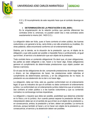 UNIVERSIDAD JOSE CARLOS MARIATEGUI
8
C.C.). El incumplimiento de este requisito hace que el contrato devenga en
nulo.
 DETERMINACIÓN DE LA PRESTACIÓN O DEL BIEN.-
Es la singularización de la relación jurídica que permite diferenciar los
contratos entre sí, entonces, no pueden existir dos o más contratos sobre
exactamente lo mismo (Art. 1403 C.C.).
La obligación debe ser lícita, pues si fuera contraria al orden público, las buenas
costumbres y en general a la ley, sería ilícita y con ello arrastraría su invalidez. En
otras palabras, debe encontrarse conforme con el ordenamiento legal.
Distinta, por lo demás, es la situación de la prestación, que es, el objeto de la
obligación y que sólo puede ser posible o imposible física o jurídicamente, al igual
que el bien, el servicio o la abstención que son objeto de la prestación.
Todo contrato tiene un contenido obligacional. Es decir que, al crear obligaciones,
las partes se están obligando a dar, hacer o no hacer algo. Estas obligaciones
generan el cumplimiento de determinadas prestaciones cuyo objeto pueden ser
bienes o servicios.
En el caso de las obligaciones de dar, comprende prestaciones de entregar bienes
o dinero, en las obligaciones de hacer, las prestaciones están referidas al
cumplimiento de determinados servicios, y en las obligaciones de no hacer, la
prestación es una abstención de no dar o no hacer algo.
La obligación, debe ser lícita, esto es, guardar conformidad con el ordenamiento
legal, lo que es indicativo de que el contrato no debe contravenir el ordenamiento
jurídico. La conformidad con el ordenamiento jurídico determina que el contrato no
sea contrario al orden público o a las buenas costumbres y que su contenido
normativo no contravenga normas imperativas.
La obligación y requiere que deba ser posible, posibilidad que debemos entender
en lo físico y en lo jurídico. Aun cuando parece separar la prestación del bien, la
interpretación debe ser en el sentido de que el bien es el objeto de la prestación y,
en consecuencia, ambos, la prestación y el bien, deben ser posibles. La norma es
diminuta, porque también el hacer y el no hacer son objeto de la prestación y, en
consecuencia, el servicio y la abstención deben ser posibles.
 