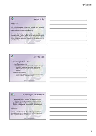 30/05/2011
4
Profª Cátia Bethonico
A condição
Código civil
Art. 121. Considera-se condição a cláusula que, derivando
exclusivamente da vontade das partes, subordina o efeito do
negócio jurídico a evento futuro e incerto.
Art. 122. São lícitas, em geral, todas as condições não
contrárias à lei, à ordem pública ou aos bons costumes; entre
as condições defesas se incluem as que privarem de todo
efeito o negócio jurídico, ou o sujeitarem ao puro arbítrio de
uma das partes.
Profª Cátia Bethonico
A condição
• Classificação da condição:
– Condição suspensiva
• Condição como acontecimento futuro e incerto que
subordina a aquisição de direitos, deveres e a
deflagração de efeitos de um determinado ato
negocial
– Condição resolutiva
• É a condição que determina o desaparecimento dos
efeitos jurídicos do negócio jurídico.
Profª Cátia Bethonico
A condição suspensiva
A aposição desta cláusula no negócio jurídico
subordina não apenas a sua eficácia jurídica
(exigibilidade), mas também, especialmente, os
direitos e obrigações decorrentes desse negócio.
Código Civil
Art. 125. Subordinando-se a eficácia do negócio jurídico à
condição suspensiva, enquanto esta se não verificar, não se
terá adquirido o direito, a que ele visa.
 