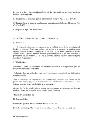 La otra se refiere a la transmisiòn definitiva de los bienes del ausente a sus herederos
legìtimos o testamentarios.
8.3)Declaraciòn de la ausencia para la representaciòn en juicio: Art. 43 al 46 del C.C.
8.4)Declaraciòn de la ausencia para la guarda y administraciòn de bienes del ausente: Art.
47 al 54 del C.C.
8.5)Regulaciòn legal: Art. 42 al 77 del C.C.
9)PERSONAS JURÌDICAS, COLECTIVAS O MORALES:
9.1)Definiciòn:
El origen de tales entes se encuentra, en la realidad, en un hecho sociològico: el
hombre a mostrado, desde muy antiguo, una tendencia a agruparse, a asociarse para
alcanzar objetivos comunes, ya polìticos, ya de lucro, ya de simple conveniencia. Puede
definirse como "Aquellas entidades formadas para la realizaciòn de los fines colectivos y
permanentes de los hombres, a las que el derecho objetivo reconoce capacidad para
derechos y obligaciones".
9.2)Clasificaciòn:
-necesarias: Cuando se constituyen en elementos necesarios e indispensables para la
realizaciòn de los fines del hombre.
-Voluntarias: Las que el hombre crea como complemento necesario de sus deficiencias,
(Sanchez Roman).
-Por su estructura: En corporativas: Son colectividades asociadas para obtener un fin
propio con medios propios, e institucionales: son establecimientos ordenados por una
voluntad superior, tienen una finalidad y un patrimonio.
-Por su funciòn: de derecho privado: cuando son creadas por los particulares, de derecho
pùblico: Cuando son originadas por el Estado, (Espin Canovas).
-Nuestra ley los clasifica asì:
De derecho pùblico:
Instituciones pùblicas: Estado, municipalidades, USAC, etc.
Entidades de interès pùblico: Fundaciones, establecimientos de asistencia social, etc.
De derecho privado:
 