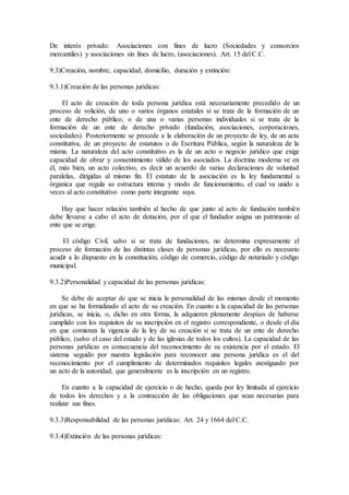 De interès privado: Asociaciones con fines de lucro (Sociedades y consorcios
mercantiles) y asociaciones sin fines de lucro, (asociaciones). Art. 15 del C.C.
9.3)Creaciòn, nombre, capacidad, domicilio, duraciòn y extinciòn:
9.3.1)Creaciòn de las personas jurìdicas:
El acto de creaciòn de toda persona jurìdica està necesariamente precedido de un
proceso de voliciòn, de uno o varios òrganos estatales si se trata de la formaciòn de un
ente de derecho pùblico, o de una o varias personas individuales si se trata de la
formaciòn de un ente de derecho privado (fundaciòn, asociaciones, corporaciones,
sociedades). Posteriormente se procede a la elaboraciòn de un proyecto de ley, de un acta
constitutiva, de un proyecto de estatutos o de Escritura Pùblica, segùn la naturaleza de la
misma. La naturaleza del acto constitutivo es la de un acto o negocio jurìdico que exige
capacidad de obrar y consentimiento vàlido de los asociados. La doctrina moderna ve en
èl, màs bien, un acto colectivo, es decir un acuerdo de varias declaraciones de voluntad
paralelas, dirigidas al mismo fin. El estatuto de la asociaciòn es la ley fundamental u
òrganica que regula su estructura interna y modo de funcionamiento, el cual va unido a
veces al acto constitutivo como parte integrante suya.
Hay que hacer relaciòn tambièn al hecho de que junto al acto de fundaciòn tambièn
debe llevarse a cabo el acto de dotaciòn, por el que el fundador asigna un patrimonio al
ente que se erige.
El còdigo Civil, salvo si se trata de fundaciones, no determina expresamente el
proceso de formaciòn de las distintas clases de personas jurìdicas, por ello es necesario
acudir a lo dispuesto en la constituciòn, còdigo de comercio, còdigo de notariado y còdigo
municipal.
9.3.2)Personalidad y capacidad de las personas jurìdicas:
Se debe de aceptar de que se inicia la personalidad de las mismas desde el momento
en que se ha formalizado el acto de su creaciòn. En cuanto a la capacidad de las personas
jurìdicas, se inicia, o, dicho en otra forma, la adquieren plenamente despùes de haberse
cumplido con los requisitos de su inscripciòn en el registro correspondiente, o desde el dìa
en que comienza la vigencia de la ley de su creaciòn si se trata de un ente de derecho
pùblico, (salvo el caso del estado y de las iglesias de todos los cultos). La capacidad de las
personas jurìdicas es consecuencia del reconocimiento de su existencia por el estado. El
sistema seguido por nuestra legislaciòn para reconocer una persona jurìdica es el del
reconocimiento por el cumplimiento de determinados requisitos legales atestiguado por
un acto de la autoridad, que generalmente es la inscripciòn en un registro.
En cuanto a la capacidad de ejercicio o de hecho, queda por ley limitada al ejercicio
de todos los derechos y a la contracciòn de las obligaciones que sean necesarias para
realizar sus fines.
9.3.3)Responsabilidad de las personas jurìdicas: Art. 24 y 1664 del C.C.
9.3.4)Extinciòn de las personas jurìdicas:
 